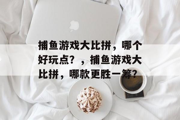 捕鱼游戏大比拼,哪个好玩点?,捕鱼游戏大比拼,哪款更胜一筹? 捕鱼游戏大比拼,哪个好玩点?,捕鱼游戏大比拼,哪款更胜一筹?