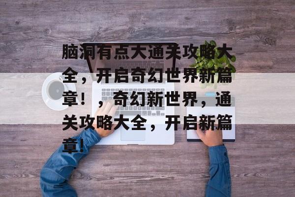 脑洞有点大通关攻略大全,开启奇幻世界新篇章!,奇幻新世界,通关攻略大全,开启新篇章! 脑洞有点大通关攻略大全,开启奇幻世界新篇章!,奇幻新世界,通关攻略大全,开启新篇章!