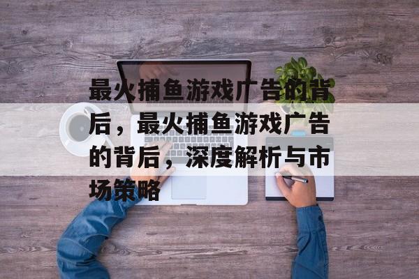 最火捕鱼游戏广告的背后,最火捕鱼游戏广告的背后,深度解析与市场策略 最火捕鱼游戏广告的背后,最火捕鱼游戏广告的背后,深度解析与市场策略
