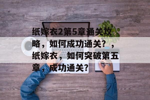 纸嫁衣2第5章通关攻略,如何成功通关?,纸嫁衣,如何突破第五章,成功通关? 纸嫁衣2第5章通关攻略,如何成功通关?,纸嫁衣,如何突破第五章,成功通关?
