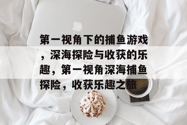 第一视角下的捕鱼游戏,深海探险与收获的乐趣,第一视角深海捕鱼探险,收获乐趣之旅 第一视角下的捕鱼游戏,深海探险与收获的乐趣,第一视角深海捕鱼探险,收获乐趣之旅