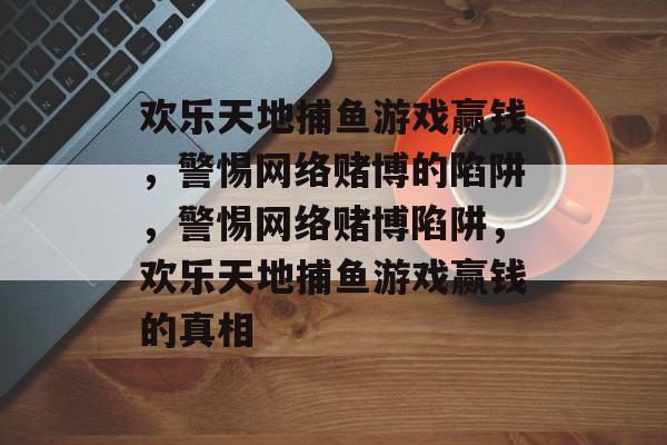 欢乐天地捕鱼游戏赢钱,警惕网络赌博的陷阱,警惕网络赌博陷阱,欢乐天地捕鱼游戏赢钱的真相 欢乐天地捕鱼游戏赢钱,警惕网络赌博的陷阱,警惕网络赌博陷阱,欢乐天地捕鱼游戏赢钱的真相