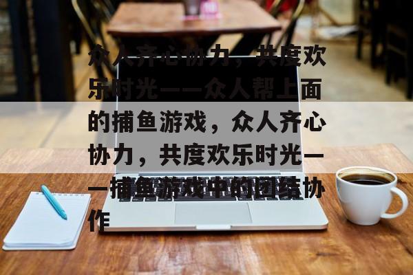 众人齐心协力,共度欢乐时光——众人帮上面的捕鱼游戏,众人齐心协力,共度欢乐时光——捕鱼游戏中的团结协作 众人齐心协力,共度欢乐时光——众人帮上面的捕鱼游戏,众人齐心协力,共度欢乐时光——捕鱼游戏中的团结协作