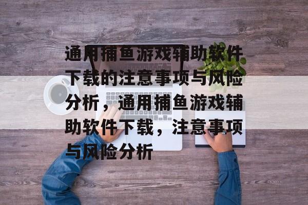 通用捕鱼游戏辅助软件下载的注意事项与风险分析,通用捕鱼游戏辅助软件下载,注意事项与风险分析 通用捕鱼游戏辅助软件下载的注意事项与风险分析,通用捕鱼游戏辅助软件下载,注意事项与风险分析