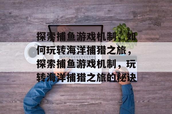 探索捕鱼游戏机制，如何玩转海洋捕猎之旅，探索捕鱼游戏机制，玩转海洋捕猎之旅的秘诀