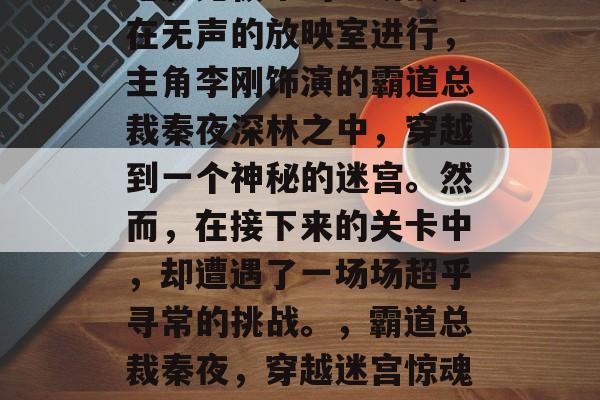 电影无极中的一场战斗在无声的放映室进行,主角李刚饰演的霸道总裁秦夜深林之中,穿越到一个神秘的迷宫。然而,在接下来的关卡中,却遭遇了一场场超乎寻常的挑战。,霸道总裁秦夜,穿越迷宫惊魂记 电影无极中的一场战斗在无声的放映室进行,主角李刚饰演的霸道总裁秦夜深林之中,穿越到一个神秘的迷宫。然而,在接下来的关卡中,却遭遇了一场场超乎寻常的挑战。,霸道总裁秦夜,穿越迷宫惊魂记
