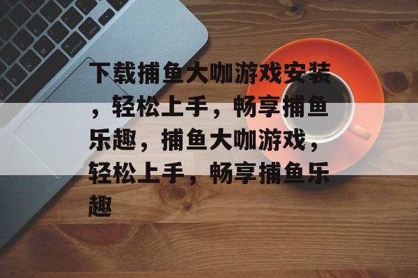 下载捕鱼大咖游戏安装,轻松上手,畅享捕鱼乐趣,捕鱼大咖游戏,轻松上手,畅享捕鱼乐趣 下载捕鱼大咖游戏安装,轻松上手,畅享捕鱼乐趣,捕鱼大咖游戏,轻松上手,畅享捕鱼乐趣