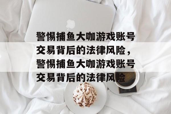 警惕捕鱼大咖游戏账号交易背后的法律风险,警惕捕鱼大咖游戏账号交易背后的法律风险 警惕捕鱼大咖游戏账号交易背后的法律风险,警惕捕鱼大咖游戏账号交易背后的法律风险