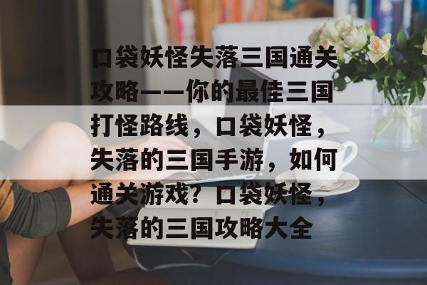 口袋妖怪失落三国通关攻略——你的最佳三国打怪路线，口袋妖怪，失落的三国手游，如何通关游戏？口袋妖怪，失落的三国攻略大全