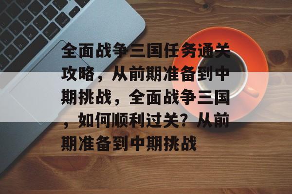 全面战争三国任务通关攻略，从前期准备到中期挑战，全面战争三国，如何顺利过关？从前期准备到中期挑战