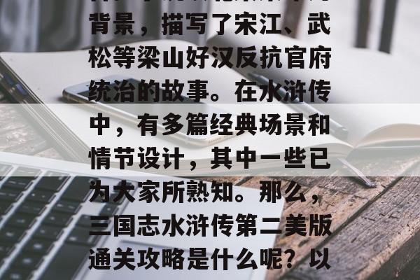 三国志水浒传是中国四大古典名著之一,被誉为中国古代四大名著之首。小说以北宋末年为背景,描写了宋江、武松等梁山好汉反抗官府统治的故事。在水浒传中,有多篇经典场景和情节设计,其中一些已为大家所熟知。那么,三国志水浒传第二美版通关攻略是什么呢?以下是一些值得参考的建议。,三国志水浒传第二回,如何快速通关攻略 三国志水浒传是中国四大古典名著之一,被誉为中国古代四大名著之首。小说以北宋末年为背景,描写了宋江、武松等梁山好汉反抗官府统治的故事。在水浒传中,有多篇经典场景和情节设计,其中一些已为大家所熟知。那么,三国志水浒传第二美版通关攻略是什么呢?以下是一些值得参考的建议。,三国志水浒传第二回,如何快速通关攻略