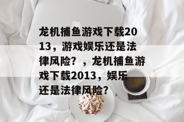 龙机捕鱼游戏下载2013,游戏娱乐还是法律风险?,龙机捕鱼游戏下载2013,娱乐还是法律风险? 龙机捕鱼游戏下载2013,游戏娱乐还是法律风险?,龙机捕鱼游戏下载2013,娱乐还是法律风险?