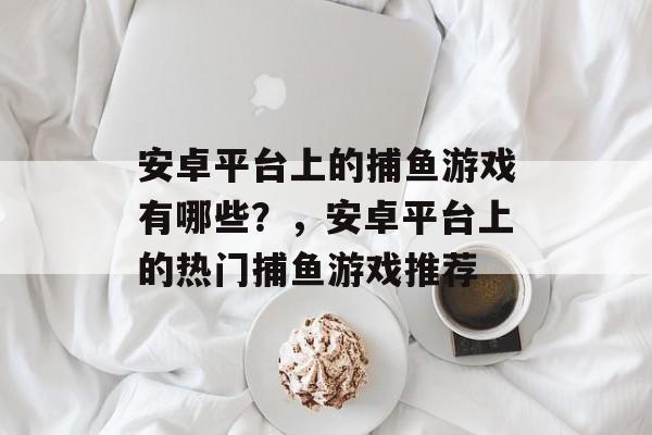 安卓平台上的捕鱼游戏有哪些?,安卓平台上的热门捕鱼游戏推荐 安卓平台上的捕鱼游戏有哪些?,安卓平台上的热门捕鱼游戏推荐
