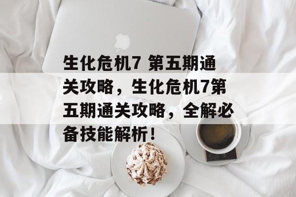 生化危机7 第五期通关攻略,生化危机7第五期通关攻略,全解必备技能解析! 生化危机7 第五期通关攻略,生化危机7第五期通关攻略,全解必备技能解析!