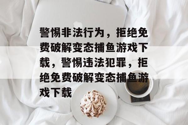 警惕非法行为,拒绝免费破解变态捕鱼游戏下载,警惕违法犯罪,拒绝免费破解变态捕鱼游戏下载 警惕非法行为,拒绝免费破解变态捕鱼游戏下载,警惕违法犯罪,拒绝免费破解变态捕鱼游戏下载
