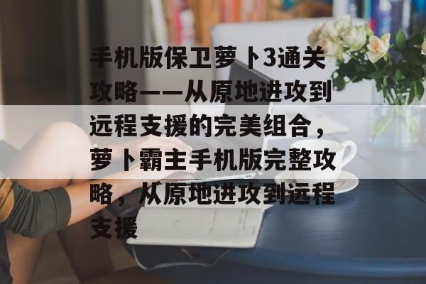 手机版保卫萝卜3通关攻略——从原地进攻到远程支援的完美组合，萝卜霸主手机版完整攻略，从原地进攻到远程支援