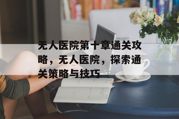 无人医院第十章通关攻略,无人医院,探索通关策略与技巧 无人医院第十章通关攻略,无人医院,探索通关策略与技巧