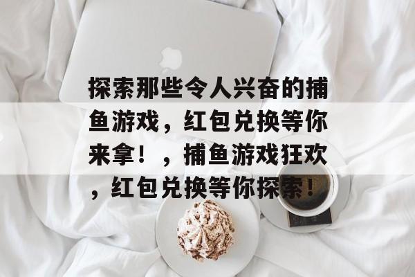 探索那些令人兴奋的捕鱼游戏,红包兑换等你来拿!,捕鱼游戏狂欢,红包兑换等你探索! 探索那些令人兴奋的捕鱼游戏,红包兑换等你来拿!,捕鱼游戏狂欢,红包兑换等你探索!