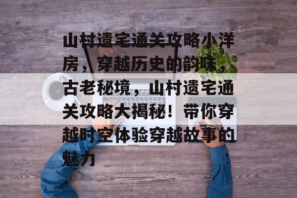 山村遗宅通关攻略小洋房,穿越历史的韵味,古老秘境,山村遗宅通关攻略大揭秘!带你穿越时空体验穿越故事的魅力 山村遗宅通关攻略小洋房,穿越历史的韵味,古老秘境,山村遗宅通关攻略大揭秘!带你穿越时空体验穿越故事的魅力