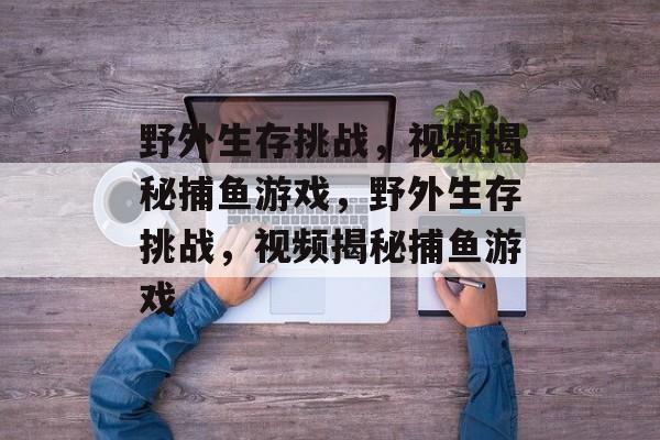 野外生存挑战,视频揭秘捕鱼游戏,野外生存挑战,视频揭秘捕鱼游戏 野外生存挑战,视频揭秘捕鱼游戏,野外生存挑战,视频揭秘捕鱼游戏