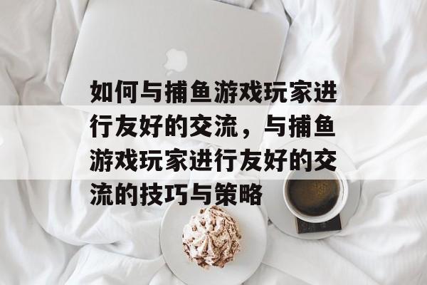 如何与捕鱼游戏玩家进行友好的交流,与捕鱼游戏玩家进行友好的交流的技巧与策略 如何与捕鱼游戏玩家进行友好的交流,与捕鱼游戏玩家进行友好的交流的技巧与策略