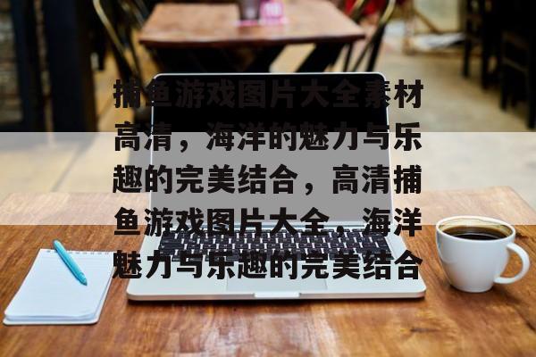 捕鱼游戏图片大全素材高清,海洋的魅力与乐趣的完美结合,高清捕鱼游戏图片大全,海洋魅力与乐趣的完美结合 捕鱼游戏图片大全素材高清,海洋的魅力与乐趣的完美结合,高清捕鱼游戏图片大全,海洋魅力与乐趣的完美结合