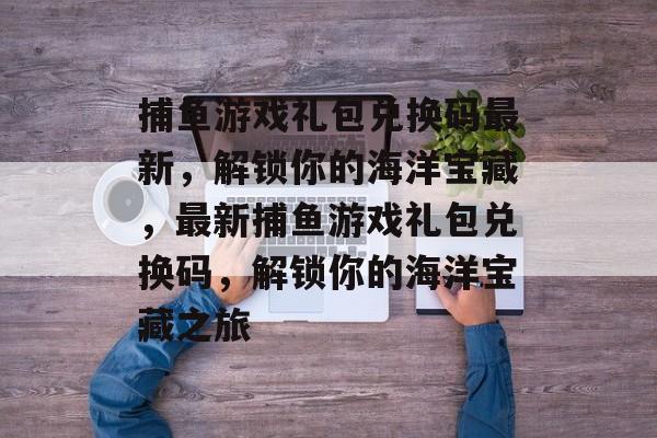 捕鱼游戏礼包兑换码最新,解锁你的海洋宝藏,最新捕鱼游戏礼包兑换码,解锁你的海洋宝藏之旅 捕鱼游戏礼包兑换码最新,解锁你的海洋宝藏,最新捕鱼游戏礼包兑换码,解锁你的海洋宝藏之旅