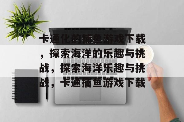 卡通化的捕鱼游戏下载,探索海洋的乐趣与挑战,探索海洋乐趣与挑战,卡通捕鱼游戏下载 卡通化的捕鱼游戏下载,探索海洋的乐趣与挑战,探索海洋乐趣与挑战,卡通捕鱼游戏下载