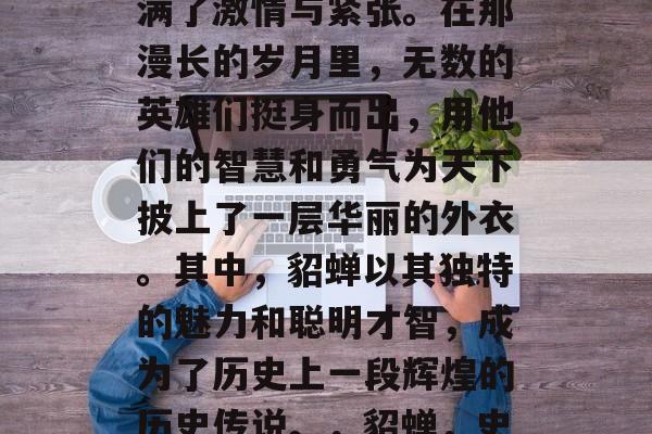 三国争霸的历史背景充满了激情与紧张。在那漫长的岁月里,无数的英雄们挺身而出,用他们的智慧和勇气为天下披上了一层华丽的外衣。其中,貂蝉以其独特的魅力和聪明才智,成为了历史上一段辉煌的历史传说。,貂蝉,史上一段华丽历史传说 三国争霸的历史背景充满了激情与紧张。在那漫长的岁月里,无数的英雄们挺身而出,用他们的智慧和勇气为天下披上了一层华丽的外衣。其中,貂蝉以其独特的魅力和聪明才智,成为了历史上一段辉煌的历史传说。,貂蝉,史上一段华丽历史传说