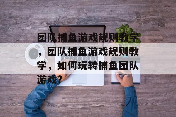 团队捕鱼游戏规则教学,团队捕鱼游戏规则教学,如何玩转捕鱼团队游戏? 团队捕鱼游戏规则教学,团队捕鱼游戏规则教学,如何玩转捕鱼团队游戏?