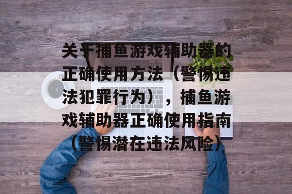 关于捕鱼游戏辅助器的正确使用方法(警惕违法犯罪行为),捕鱼游戏辅助器正确使用指南(警惕潜在违法风险) 关于捕鱼游戏辅助器的正确使用方法(警惕违法犯罪行为),捕鱼游戏辅助器正确使用指南(警惕潜在违法风险)
