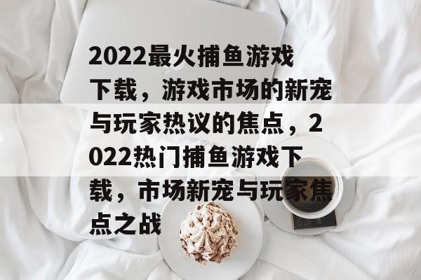 2022最火捕鱼游戏下载,游戏市场的新宠与玩家热议的焦点,2022热门捕鱼游戏下载,市场新宠与玩家焦点之战 2022最火捕鱼游戏下载,游戏市场的新宠与玩家热议的焦点,2022热门捕鱼游戏下载,市场新宠与玩家焦点之战