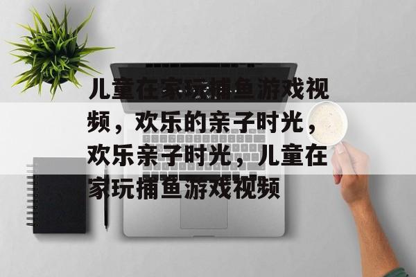 儿童在家玩捕鱼游戏视频，欢乐的亲子时光，欢乐亲子时光，儿童在家玩捕鱼游戏视频