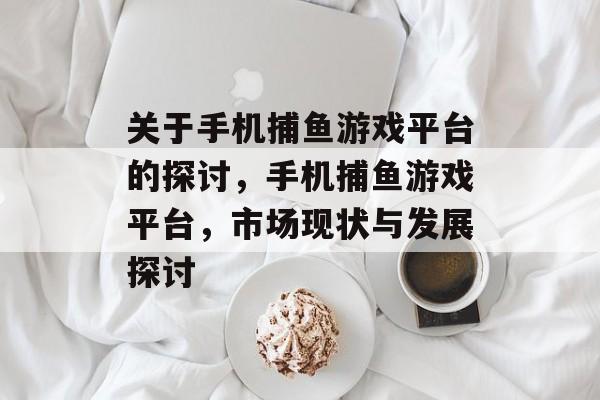 关于手机捕鱼游戏平台的探讨,手机捕鱼游戏平台,市场现状与发展探讨 关于手机捕鱼游戏平台的探讨,手机捕鱼游戏平台,市场现状与发展探讨