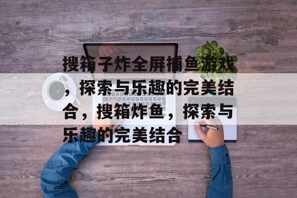 搜箱子炸全屏捕鱼游戏,探索与乐趣的完美结合,搜箱炸鱼,探索与乐趣的完美结合 搜箱子炸全屏捕鱼游戏,探索与乐趣的完美结合,搜箱炸鱼,探索与乐趣的完美结合