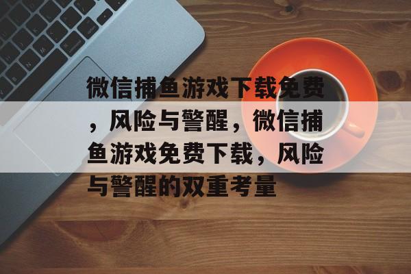 微信捕鱼游戏下载免费，风险与警醒，微信捕鱼游戏免费下载，风险与警醒的双重考量