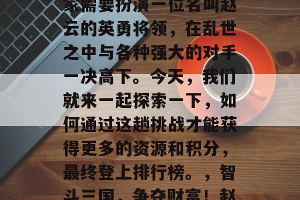三国杀游戏的背景设定在遥远的三国时代,玩家需要扮演一位名叫赵云的英勇将领,在乱世之中与各种强大的对手一决高下。今天,我们就来一起探索一下,如何通过这趟挑战才能获得更多的资源和积分,最终登上排行榜。,智斗三国,争夺财富!赵云勇闯乱世,海量资源拿不停! 三国杀游戏的背景设定在遥远的三国时代,玩家需要扮演一位名叫赵云的英勇将领,在乱世之中与各种强大的对手一决高下。今天,我们就来一起探索一下,如何通过这趟挑战才能获得更多的资源和积分,最终登上排行榜。,智斗三国,争夺财富!赵云勇闯乱世,海量资源拿不停!