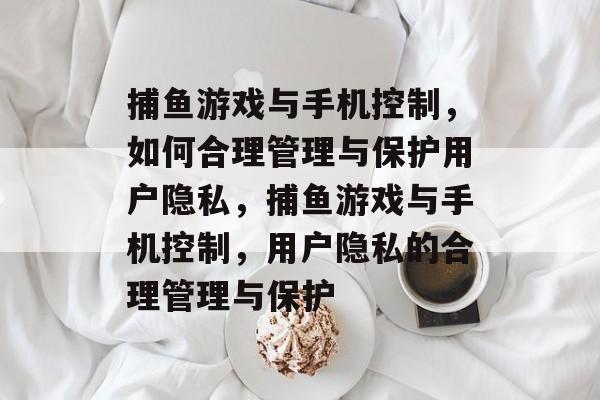 捕鱼游戏与手机控制,如何合理管理与保护用户隐私,捕鱼游戏与手机控制,用户隐私的合理管理与保护 捕鱼游戏与手机控制,如何合理管理与保护用户隐私,捕鱼游戏与手机控制,用户隐私的合理管理与保护