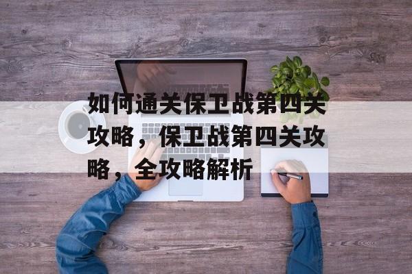 如何通关保卫战第四关攻略,保卫战第四关攻略,全攻略解析 如何通关保卫战第四关攻略,保卫战第四关攻略,全攻略解析