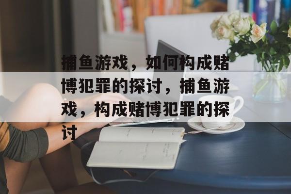 捕鱼游戏,如何构成赌博犯罪的探讨,捕鱼游戏,构成赌博犯罪的探讨 捕鱼游戏,如何构成赌博犯罪的探讨,捕鱼游戏,构成赌博犯罪的探讨
