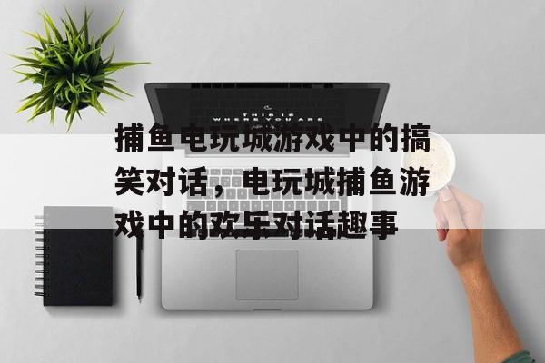捕鱼电玩城游戏中的搞笑对话,电玩城捕鱼游戏中的欢乐对话趣事 捕鱼电玩城游戏中的搞笑对话,电玩城捕鱼游戏中的欢乐对话趣事