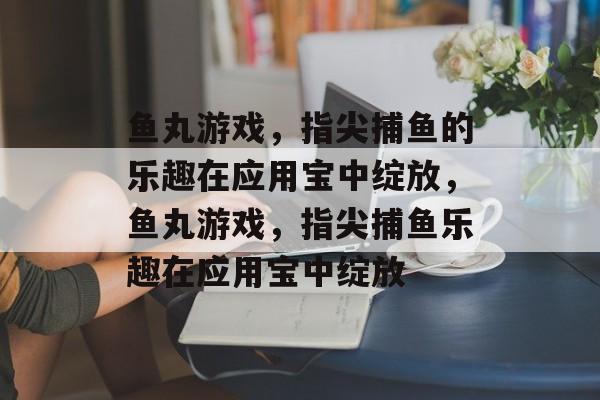 鱼丸游戏,指尖捕鱼的乐趣在应用宝中绽放,鱼丸游戏,指尖捕鱼乐趣在应用宝中绽放 鱼丸游戏,指尖捕鱼的乐趣在应用宝中绽放,鱼丸游戏,指尖捕鱼乐趣在应用宝中绽放