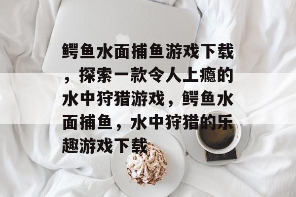 鳄鱼水面捕鱼游戏下载，探索一款令人上瘾的水中狩猎游戏，鳄鱼水面捕鱼，水中狩猎的乐趣游戏下载