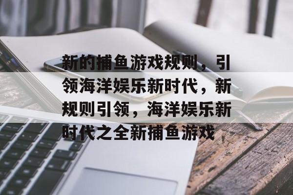 新的捕鱼游戏规则,引领海洋娱乐新时代,新规则引领,海洋娱乐新时代之全新捕鱼游戏 新的捕鱼游戏规则,引领海洋娱乐新时代,新规则引领,海洋娱乐新时代之全新捕鱼游戏