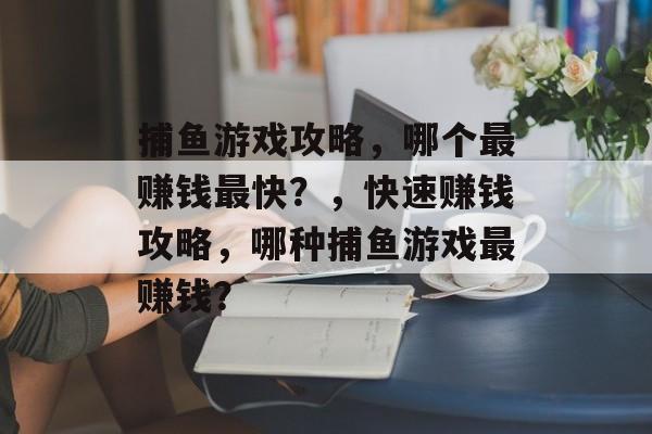 捕鱼游戏攻略,哪个最赚钱最快?,快速赚钱攻略,哪种捕鱼游戏最赚钱? 捕鱼游戏攻略,哪个最赚钱最快?,快速赚钱攻略,哪种捕鱼游戏最赚钱?