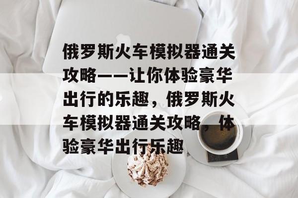 俄罗斯火车模拟器通关攻略——让你体验豪华出行的乐趣,俄罗斯火车模拟器通关攻略,体验豪华出行乐趣 俄罗斯火车模拟器通关攻略——让你体验豪华出行的乐趣,俄罗斯火车模拟器通关攻略,体验豪华出行乐趣