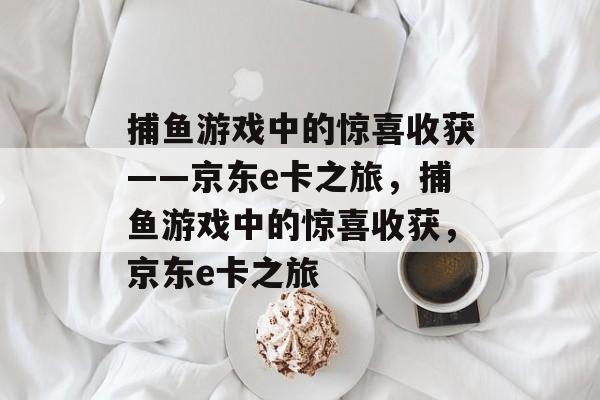 捕鱼游戏中的惊喜收获——京东e卡之旅,捕鱼游戏中的惊喜收获,京东e卡之旅 捕鱼游戏中的惊喜收获——京东e卡之旅,捕鱼游戏中的惊喜收获,京东e卡之旅