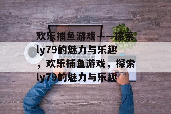 欢乐捕鱼游戏——探索ly79的魅力与乐趣,欢乐捕鱼游戏,探索ly79的魅力与乐趣 欢乐捕鱼游戏——探索ly79的魅力与乐趣,欢乐捕鱼游戏,探索ly79的魅力与乐趣