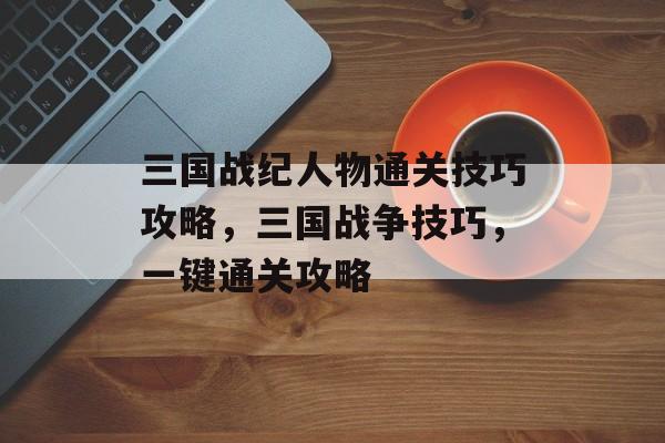 三国战纪人物通关技巧攻略，三国战争技巧，一键通关攻略
